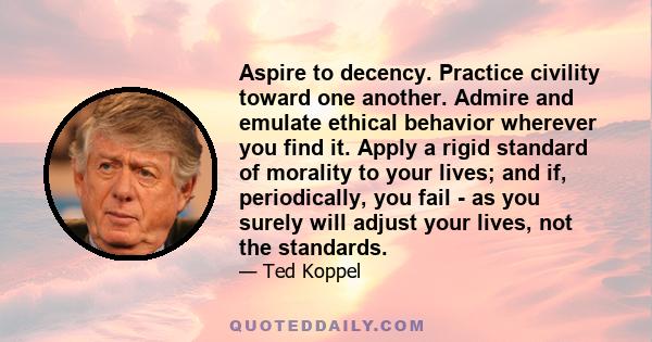 Aspire to decency. Practice civility toward one another. Admire and emulate ethical behavior wherever you find it. Apply a rigid standard of morality to your lives; and if, periodically, you fail ­ as you surely will