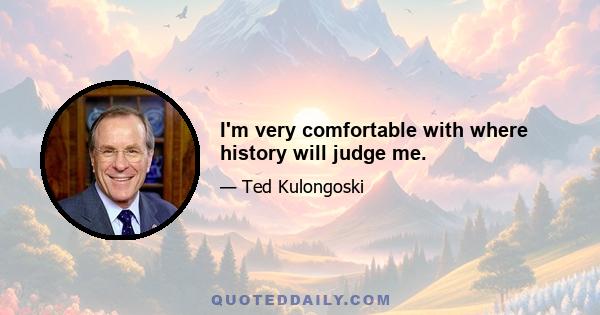 I'm very comfortable with where history will judge me.