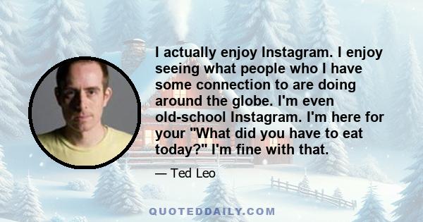 I actually enjoy Instagram. I enjoy seeing what people who I have some connection to are doing around the globe. I'm even old-school Instagram. I'm here for your What did you have to eat today? I'm fine with that.