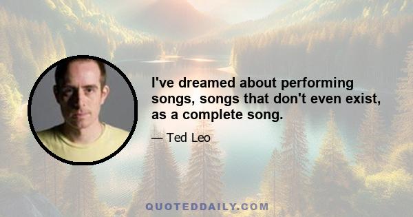 I've dreamed about performing songs, songs that don't even exist, as a complete song.