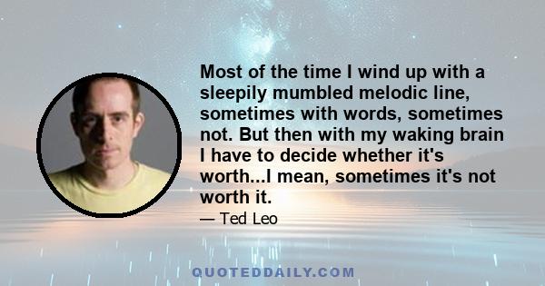 Most of the time I wind up with a sleepily mumbled melodic line, sometimes with words, sometimes not. But then with my waking brain I have to decide whether it's worth...I mean, sometimes it's not worth it.