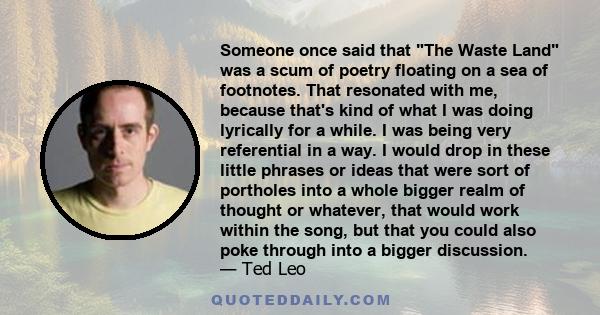 Someone once said that The Waste Land was a scum of poetry floating on a sea of footnotes. That resonated with me, because that's kind of what I was doing lyrically for a while. I was being very referential in a way. I