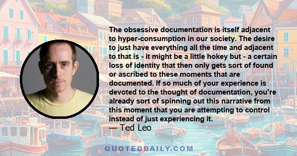 The obsessive documentation is itself adjacent to hyper-consumption in our society. The desire to just have everything all the time and adjacent to that is - it might be a little hokey but - a certain loss of identity