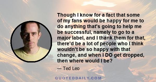 Though I know for a fact that some of my fans would be happy for me to do anything that's going to help me be successful, namely to go to a major label, and I thank them for that, there'd be a lot of people who I think