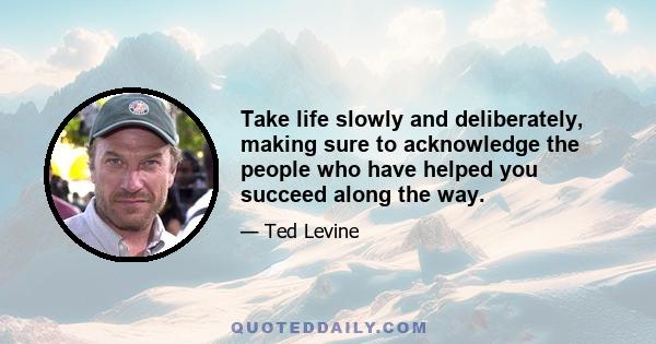 Take life slowly and deliberately, making sure to acknowledge the people who have helped you succeed along the way.