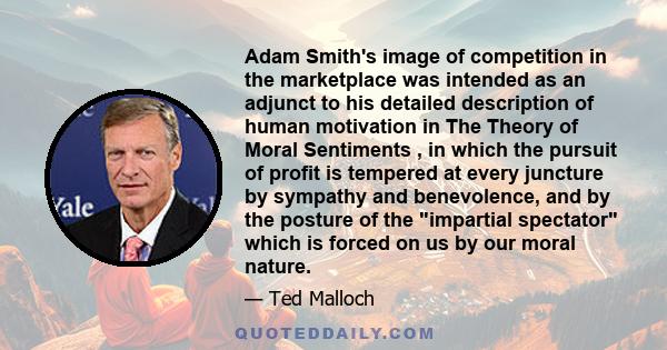 Adam Smith's image of competition in the marketplace was intended as an adjunct to his detailed description of human motivation in The Theory of Moral Sentiments , in which the pursuit of profit is tempered at every