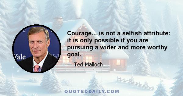 Courage... is not a selfish attribute: it is only possible if you are pursuing a wider and more worthy goal.