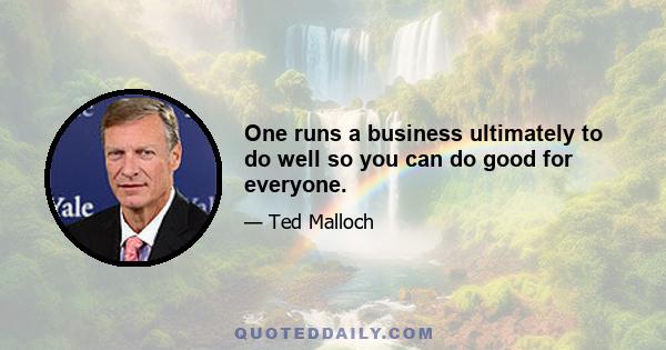 One runs a business ultimately to do well so you can do good for everyone.