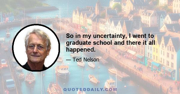 So in my uncertainty, I went to graduate school and there it all happened.