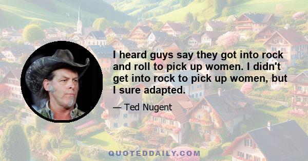 I heard guys say they got into rock and roll to pick up women. I didn't get into rock to pick up women, but I sure adapted.