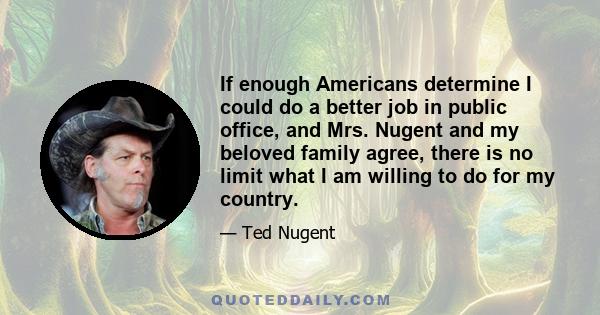 If enough Americans determine I could do a better job in public office, and Mrs. Nugent and my beloved family agree, there is no limit what I am willing to do for my country.