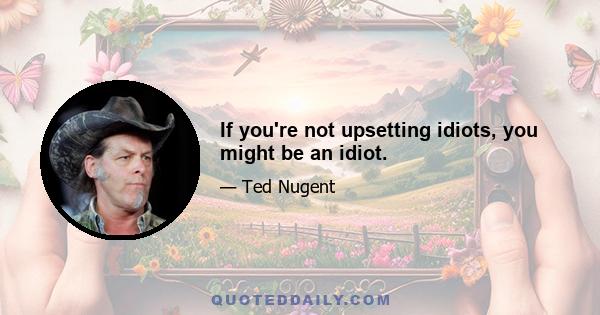 If you're not upsetting idiots, you might be an idiot.