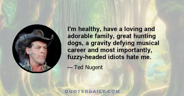 I'm healthy, have a loving and adorable family, great hunting dogs, a gravity defying musical career and most importantly, fuzzy-headed idiots hate me.