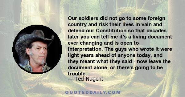 Our soldiers did not go to some foreign country and risk their lives in vain and defend our Constitution so that decades later you can tell me it's a living document ever changing and is open to interpretation. The guys 