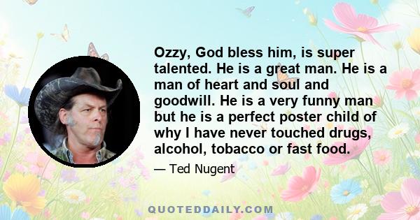 Ozzy, God bless him, is super talented. He is a great man. He is a man of heart and soul and goodwill. He is a very funny man but he is a perfect poster child of why I have never touched drugs, alcohol, tobacco or fast