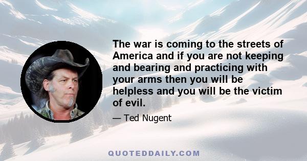 The war is coming to the streets of America and if you are not keeping and bearing and practicing with your arms then you will be helpless and you will be the victim of evil.