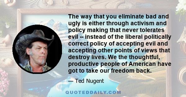 The way that you eliminate bad and ugly is either through activism and policy making that never tolerates evil -- instead of the liberal politically correct policy of accepting evil and accepting other points of views