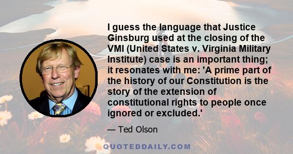 I guess the language that Justice Ginsburg used at the closing of the VMI (United States v. Virginia Military Institute) case is an important thing; it resonates with me: 'A prime part of the history of our Constitution 