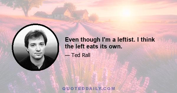 Even though I'm a leftist. I think the left eats its own.
