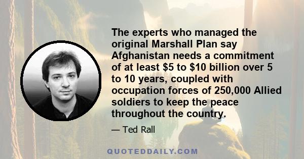 The experts who managed the original Marshall Plan say Afghanistan needs a commitment of at least $5 to $10 billion over 5 to 10 years, coupled with occupation forces of 250,000 Allied soldiers to keep the peace