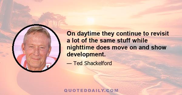 On daytime they continue to revisit a lot of the same stuff while nighttime does move on and show development.