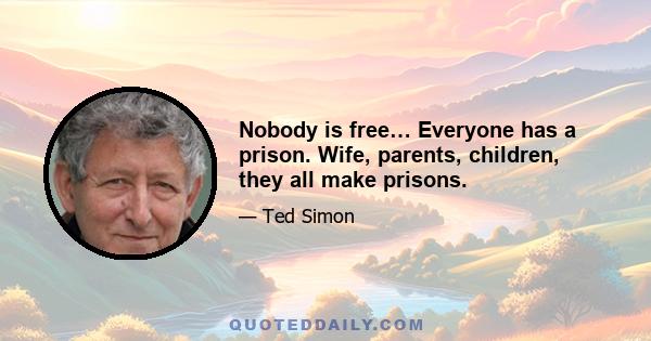 Nobody is free… Everyone has a prison. Wife, parents, children, they all make prisons.