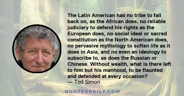 The Latin American has no tribe to fall back on, as the African does, no reliable judiciary to defend his rights as the European does, no social ideal or sacred constitution as the North American does, no pervasive