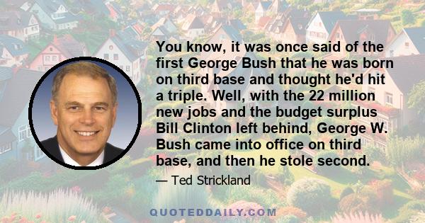 You know, it was once said of the first George Bush that he was born on third base and thought he'd hit a triple. Well, with the 22 million new jobs and the budget surplus Bill Clinton left behind, George W. Bush came