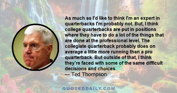 As much as I'd like to think I'm an expert in quarterbacks I'm probably not. But, I think college quarterbacks are put in positions where they have to do a lot of the things that are done at the professional level. The