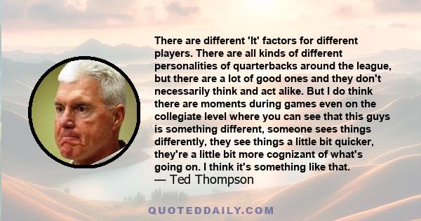 There are different 'It' factors for different players. There are all kinds of different personalities of quarterbacks around the league, but there are a lot of good ones and they don't necessarily think and act alike.