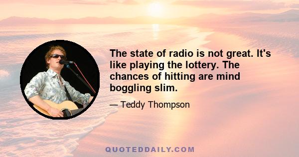 The state of radio is not great. It's like playing the lottery. The chances of hitting are mind boggling slim.