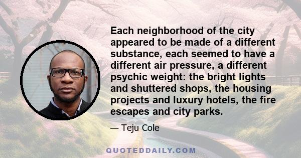 Each neighborhood of the city appeared to be made of a different substance, each seemed to have a different air pressure, a different psychic weight: the bright lights and shuttered shops, the housing projects and