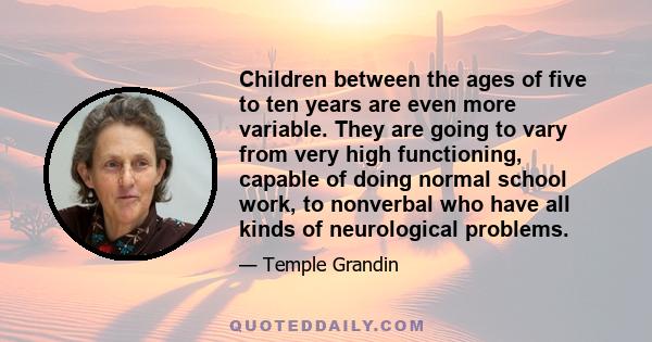 Children between the ages of five to ten years are even more variable. They are going to vary from very high functioning, capable of doing normal school work, to nonverbal who have all kinds of neurological problems.