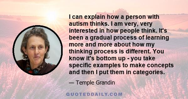 I can explain how a person with autism thinks. I am very, very interested in how people think. It's been a gradual process of learning more and more about how my thinking process is different. You know it's bottom up -