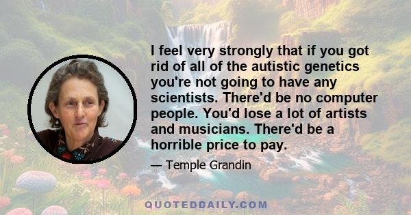 I feel very strongly that if you got rid of all of the autistic genetics you're not going to have any scientists. There'd be no computer people. You'd lose a lot of artists and musicians. There'd be a horrible price to