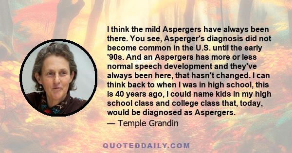 I think the mild Aspergers have always been there. You see, Asperger's diagnosis did not become common in the U.S. until the early '90s. And an Aspergers has more or less normal speech development and they've always