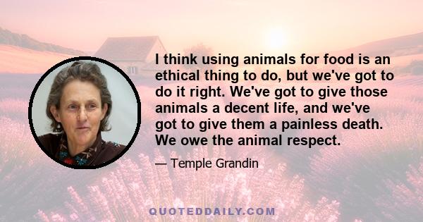 I think using animals for food is an ethical thing to do, but we've got to do it right. We've got to give those animals a decent life, and we've got to give them a painless death. We owe the animal respect.