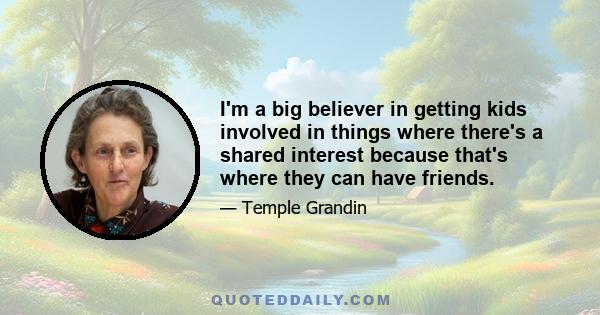 I'm a big believer in getting kids involved in things where there's a shared interest because that's where they can have friends.