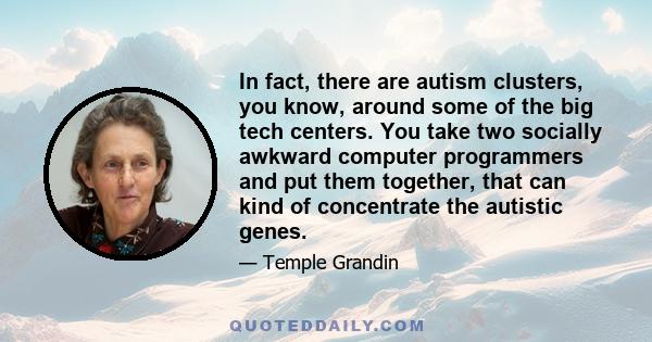 In fact, there are autism clusters, you know, around some of the big tech centers. You take two socially awkward computer programmers and put them together, that can kind of concentrate the autistic genes.