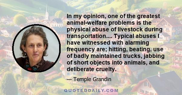 In my opinion, one of the greatest animal-welfare problems is the physical abuse of livestock during transportation.... Typical abuses I have witnessed with alarming frequency are; hitting, beating, use of badly