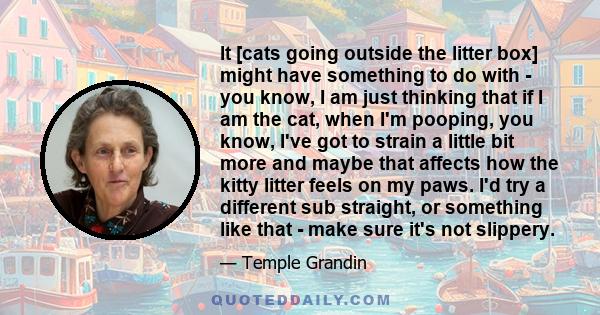 It [cats going outside the litter box] might have something to do with - you know, I am just thinking that if I am the cat, when I'm pooping, you know, I've got to strain a little bit more and maybe that affects how the 