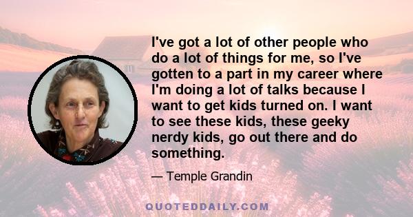 I've got a lot of other people who do a lot of things for me, so I've gotten to a part in my career where I'm doing a lot of talks because I want to get kids turned on. I want to see these kids, these geeky nerdy kids,