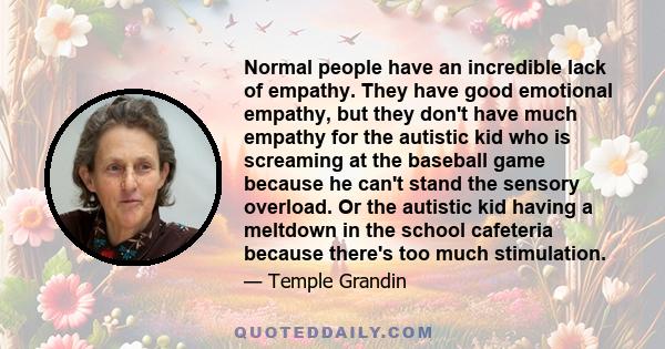 Normal people have an incredible lack of empathy. They have good emotional empathy, but they don't have much empathy for the autistic kid who is screaming at the baseball game because he can't stand the sensory