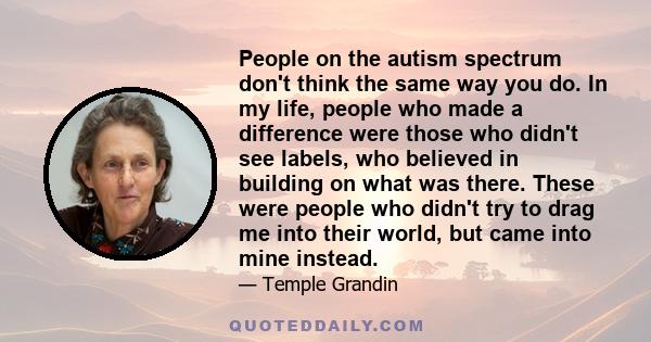 People on the autism spectrum don't think the same way you do. In my life, people who made a difference were those who didn't see labels, who believed in building on what was there. These were people who didn't try to