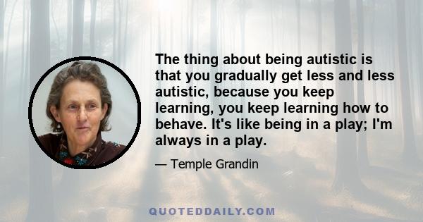 The thing about being autistic is that you gradually get less and less autistic, because you keep learning, you keep learning how to behave. It's like being in a play; I'm always in a play.