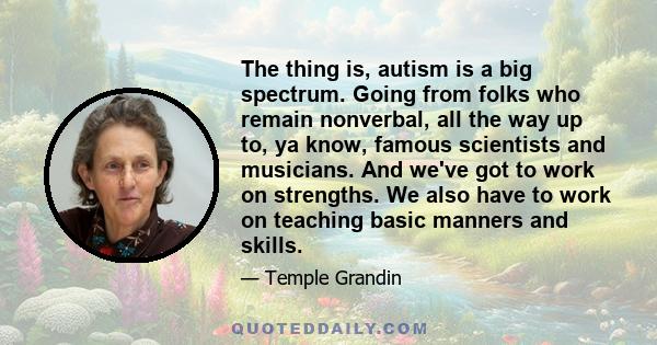 The thing is, autism is a big spectrum. Going from folks who remain nonverbal, all the way up to, ya know, famous scientists and musicians. And we've got to work on strengths. We also have to work on teaching basic