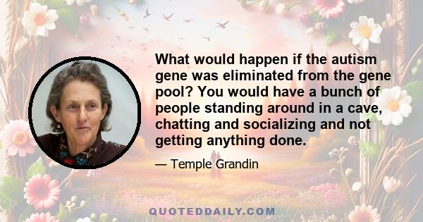 What would happen if the autism gene was eliminated from the gene pool? You would have a bunch of people standing around in a cave, chatting and socializing and not getting anything done.