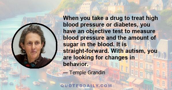 When you take a drug to treat high blood pressure or diabetes, you have an objective test to measure blood pressure and the amount of sugar in the blood. It is straight-forward. With autism, you are looking for changes