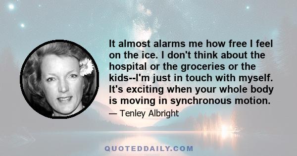 It almost alarms me how free I feel on the ice. I don't think about the hospital or the groceries or the kids--I'm just in touch with myself. It's exciting when your whole body is moving in synchronous motion.