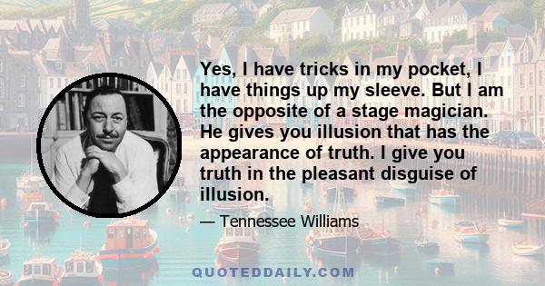 Yes, I have tricks in my pocket, I have things up my sleeve. But I am the opposite of a stage magician. He gives you illusion that has the appearance of truth. I give you truth in the pleasant disguise of illusion.